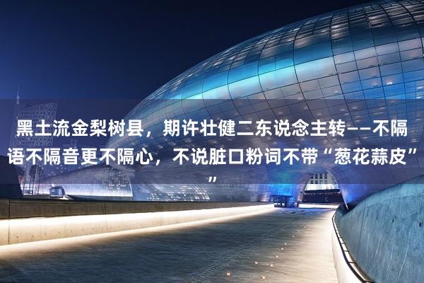 黑土流金梨树县，期许壮健二东说念主转——不隔语不隔音更不隔心，不说脏口粉词不带“葱花蒜皮”
