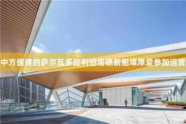 中方援建的萨尔瓦多拉利伯塔德新船埠厚爱参加运营