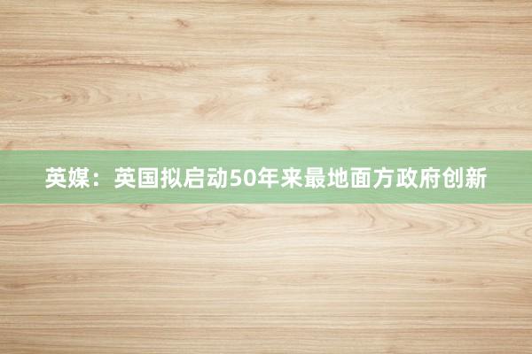 英媒：英国拟启动50年来最地面方政府创新