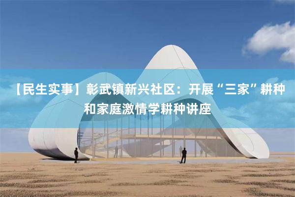 【民生实事】彰武镇新兴社区：开展“三家”耕种和家庭激情学耕种讲座
