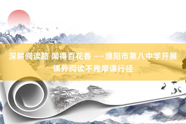 深耕阅读路 闻得百花香 ——濮阳市第八中学开展课外阅读不雅摩课行径