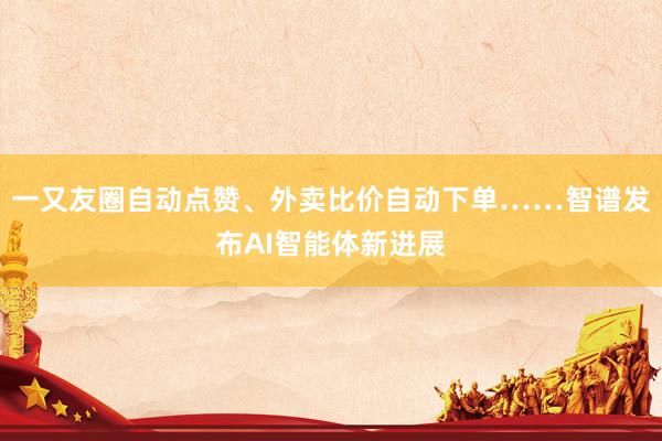 一又友圈自动点赞、外卖比价自动下单……智谱发布AI智能体新进展