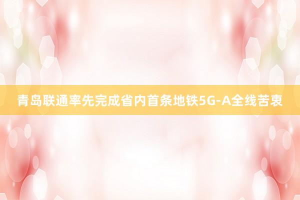 青岛联通率先完成省内首条地铁5G-A全线苦衷