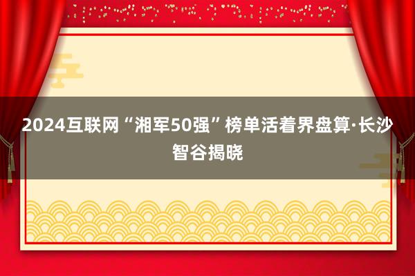 2024互联网“湘军50强”榜单活着界盘算·长沙智谷揭晓