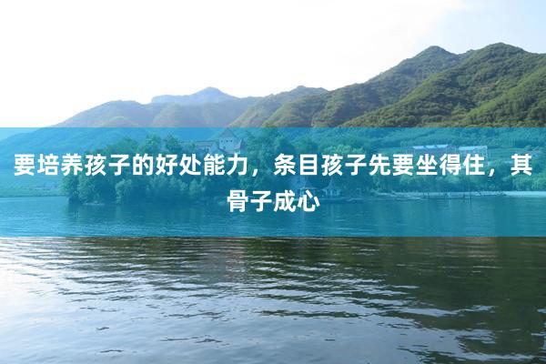 要培养孩子的好处能力，条目孩子先要坐得住，其骨子成心