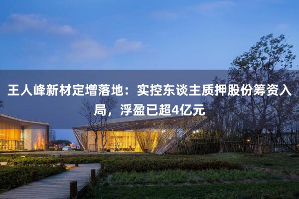 王人峰新材定增落地：实控东谈主质押股份筹资入局，浮盈已超4亿元