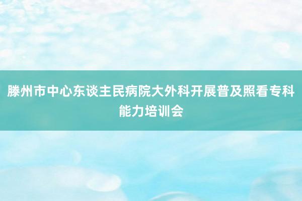 滕州市中心东谈主民病院大外科开展普及照看专科能力培训会