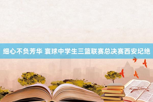 细心不负芳华 寰球中学生三篮联赛总决赛西安圮绝