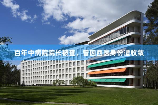 百年中病院院长被查，曾因西医身份遭收敛