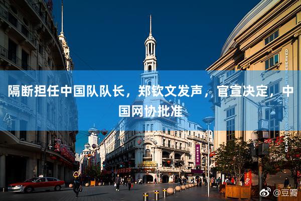 隔断担任中国队队长，郑钦文发声，官宣决定，中国网协批准