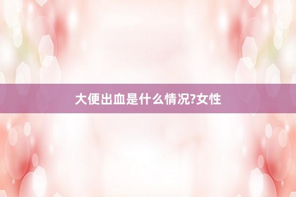大便出血是什么情况?女性