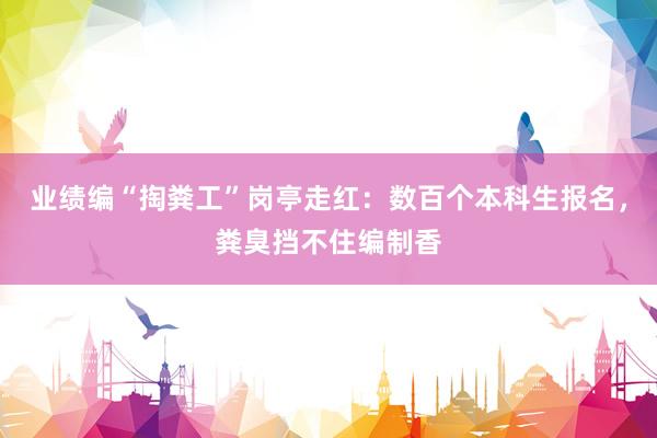 业绩编“掏粪工”岗亭走红：数百个本科生报名，粪臭挡不住编制香